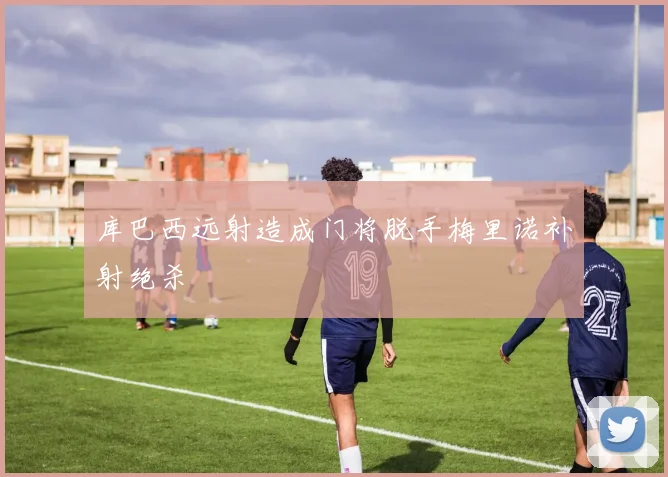 库巴西远射造成门将脱手梅里诺补射绝杀